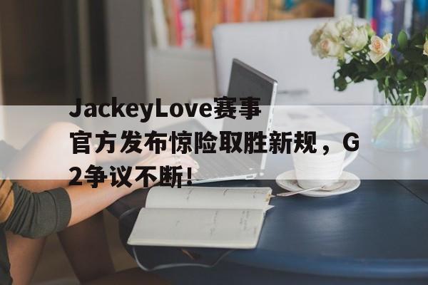 金年会体育-JackeyLove赛事官方发布惊险取胜新规，G2争议不断！的简单介绍
